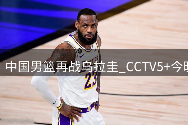 中国男篮再战乌拉圭 CCTV5+今晚直播 四大关键调整成胜负手