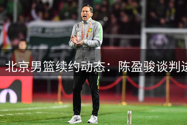 北京男篮续约动态：陈盈骏谈判进入关键期 范子铭留队前景明朗