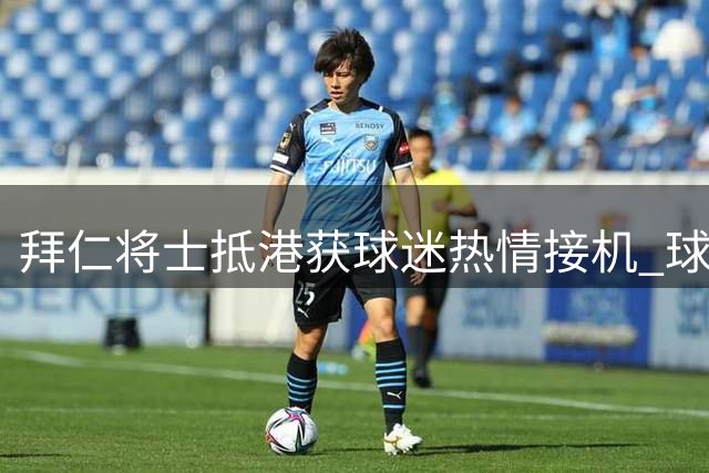 拜仁将士抵港获球迷热情接机 球星主动驻足签名尽显亲和力