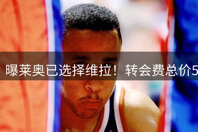 曝莱奥已选择维拉！转会费总价5000万，放弃1200万年薪
