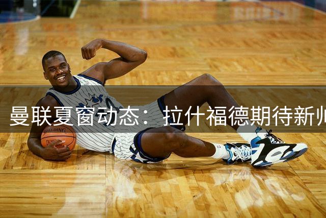 曼联夏窗动态：拉什福德期待新帅体系 左后卫引援锁定两大新星