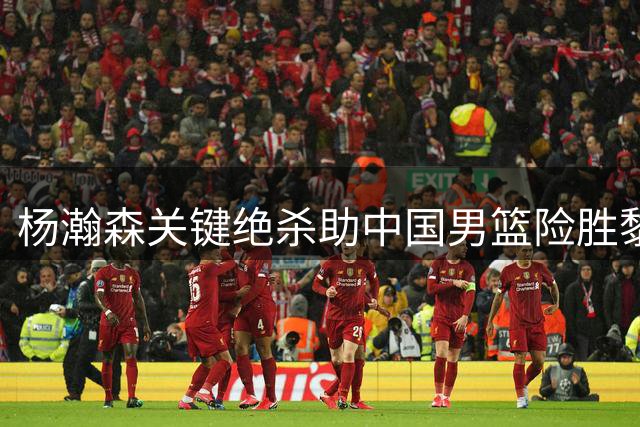 杨瀚森关键绝杀助中国男篮险胜黎巴嫩