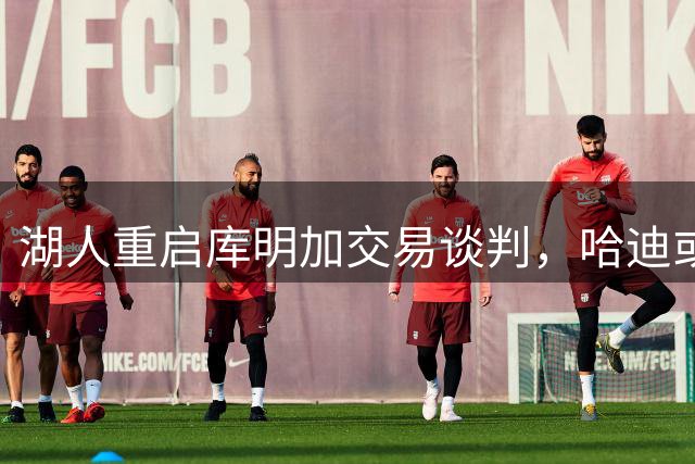 湖人重启库明加交易谈判，哈迪或成主要筹码