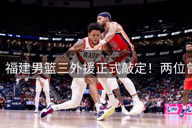 福建男篮三外援正式敲定！两位曾是顶级得分手，凯撒能否率队卷土重来？