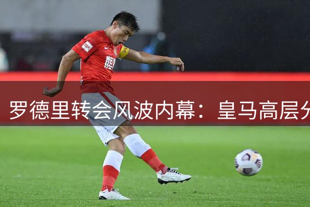 罗德里转会风波内幕：皇马高层分歧致错失中场大将