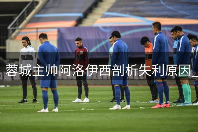 蓉城主帅阿洛伊西剖析失利原因 坦言队员争冠经验不足