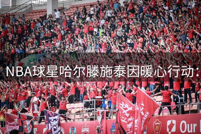 NBA球星哈尔滕施泰因暖心行动：300余学童获赠开学礼包